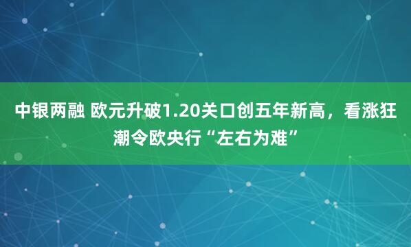 中银两融 欧元升破1.20关口创五年新高，看涨狂潮令欧央行“左右为难”