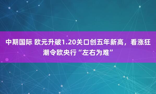 中期国际 欧元升破1.20关口创五年新高，看涨狂潮令欧央行“左右为难”