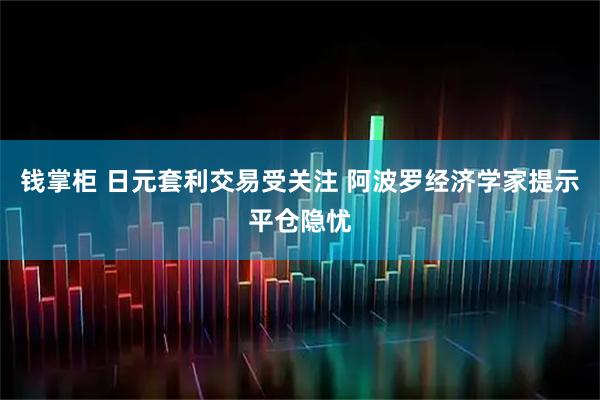 钱掌柜 日元套利交易受关注 阿波罗经济学家提示平仓隐忧
