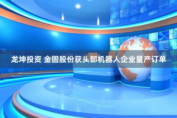 龙坤投资 金固股份获头部机器人企业量产订单