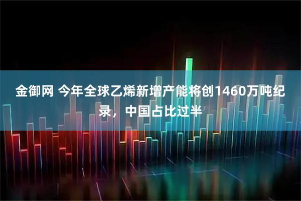 金御网 今年全球乙烯新增产能将创1460万吨纪录,中国占比过半