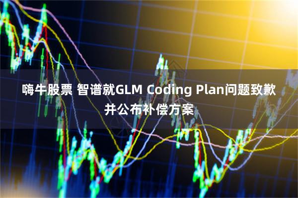 嗨牛股票 智谱就GLM Coding Plan问题致歉并公布补偿方案