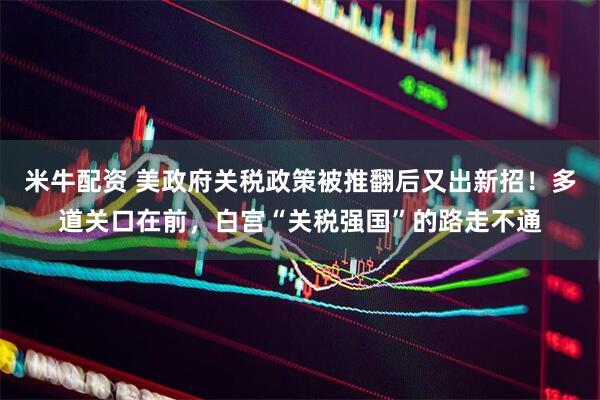 米牛配资 美政府关税政策被推翻后又出新招！多道关口在前，白宫“关税强国”的路走不通