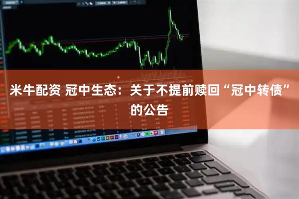 米牛配资 冠中生态:关于不提前赎回“冠中转债”的公告