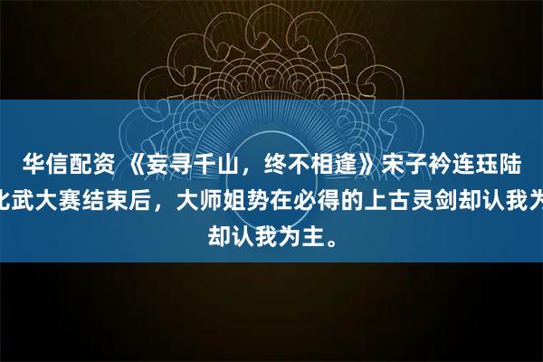 华信配资 《妄寻千山，终不相逢》宋子衿连珏陆瑛 比武大赛结束后，大师姐势在必得的上古灵剑却认我为主。