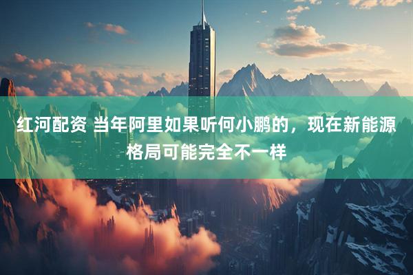 红河配资 当年阿里如果听何小鹏的，现在新能源格局可能完全不一样