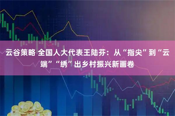 云谷策略 全国人大代表王陆芬：从“指尖”到“云端”“绣”出乡村振兴新画卷