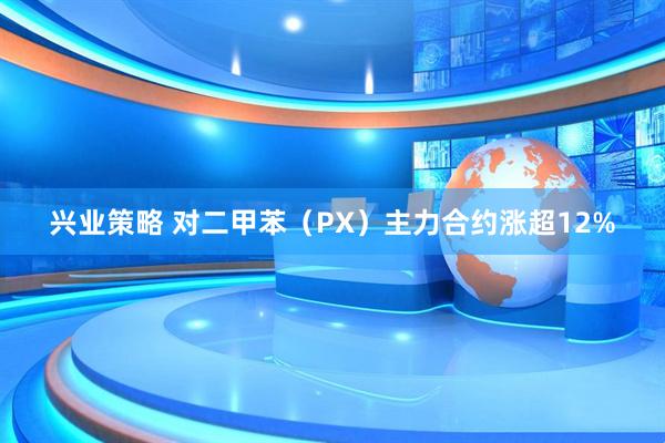兴业策略 对二甲苯（PX）主力合约涨超12%