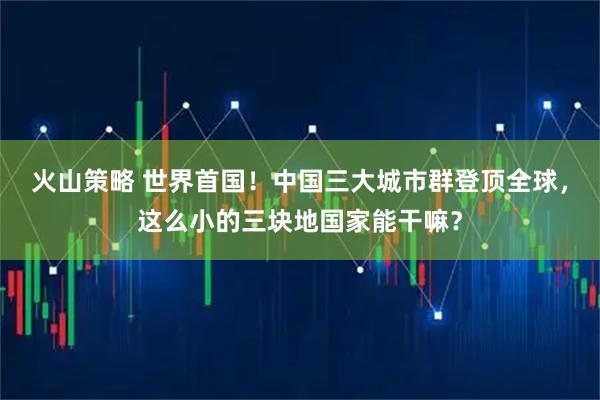 火山策略 世界首国！中国三大城市群登顶全球，这么小的三块地国家能干嘛？