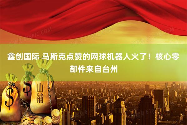 鑫创国际 马斯克点赞的网球机器人火了！核心零部件来自台州