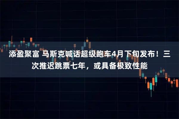 添盈聚富 马斯克喊话超级跑车4月下旬发布！三次推迟跳票七年，或具备极致性能