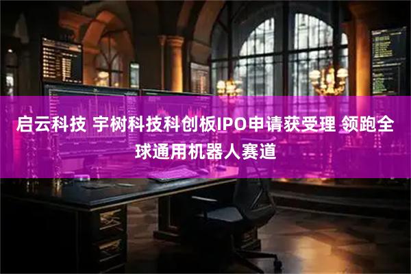 启云科技 宇树科技科创板IPO申请获受理 领跑全球通用机器人赛道