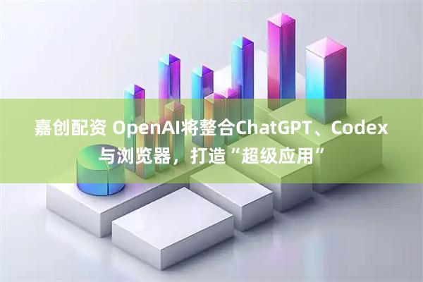 嘉创配资 OpenAI将整合ChatGPT、Codex与浏览器，打造“超级应用”