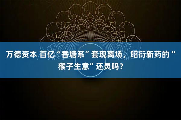 万德资本 百亿“香塘系”套现离场，昭衍新药的“猴子生意”还灵吗？