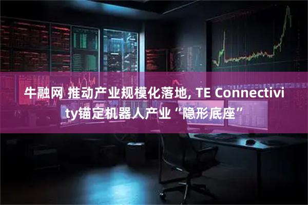 牛融网 推动产业规模化落地, TE Connectivity锚定机器人产业“隐形底座”