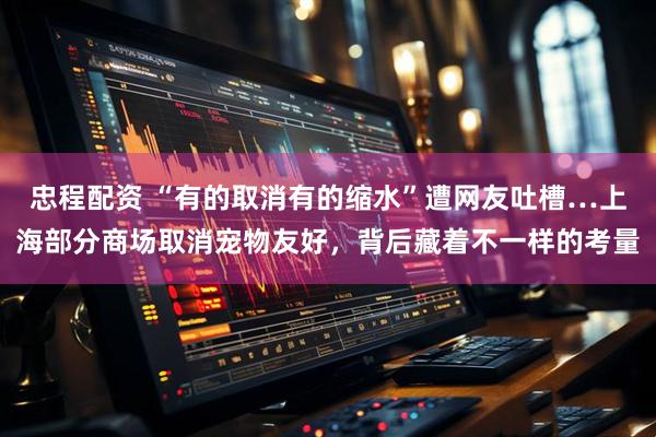 忠程配资 “有的取消有的缩水”遭网友吐槽…上海部分商场取消宠物友好，背后藏着不一样的考量
