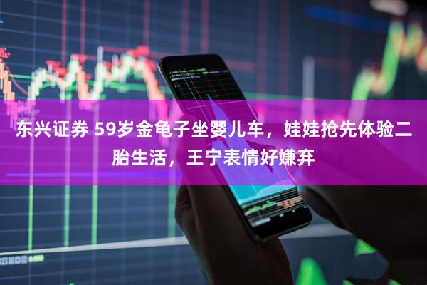 东兴证券 59岁金龟子坐婴儿车，娃娃抢先体验二胎生活，王宁表情好嫌弃