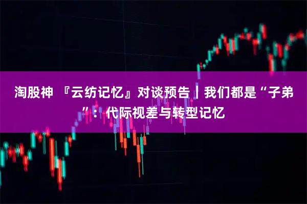 淘股神 『云纺记忆』对谈预告｜我们都是“子弟”：代际视差与转型记忆