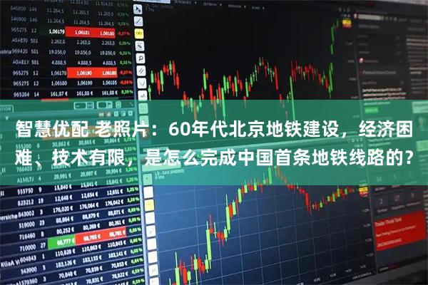 智慧优配 老照片：60年代北京地铁建设，经济困难、技术有限，是怎么完成中国首条地铁线路的？