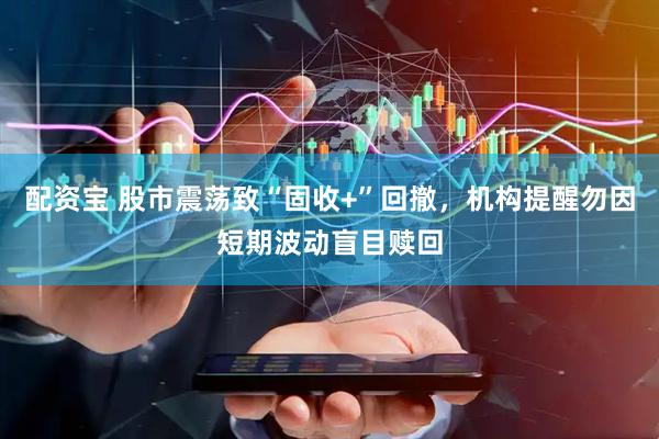 配资宝 股市震荡致“固收+”回撤，机构提醒勿因短期波动盲目赎回