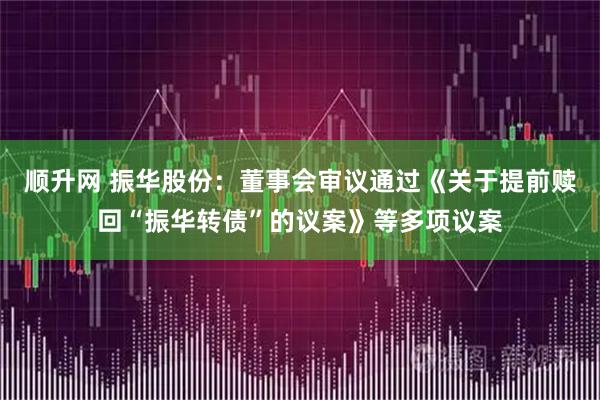 顺升网 振华股份：董事会审议通过《关于提前赎回“振华转债”的议案》等多项议案
