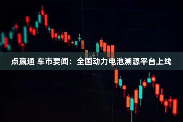点赢通 车市要闻:全国动力电池溯源平台上线