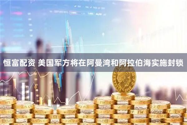 恒富配资 美国军方将在阿曼湾和阿拉伯海实施封锁
