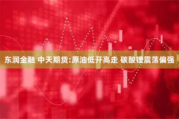 东润金融 中天期货:原油低开高走 碳酸锂震荡偏强