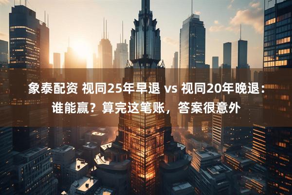 象泰配资 视同25年早退 vs 视同20年晚退：谁能赢？算完这笔账，答案很意外