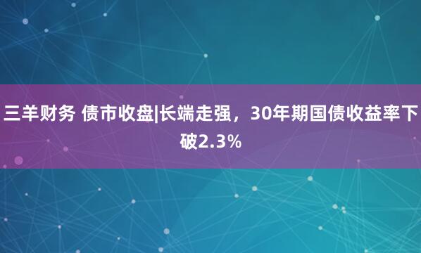 三羊财务 债市收盘|长端走强，30年期国债收益率下破2.3%