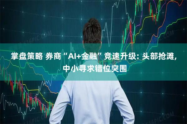 掌盘策略 券商“AI+金融”竞速升级: 头部抢滩, 中小寻求错位突围