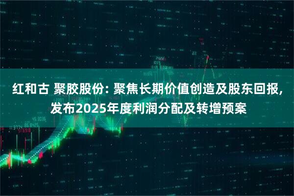 红和古 聚胶股份: 聚焦长期价值创造及股东回报, 发布2025年度利润分配及转增预案