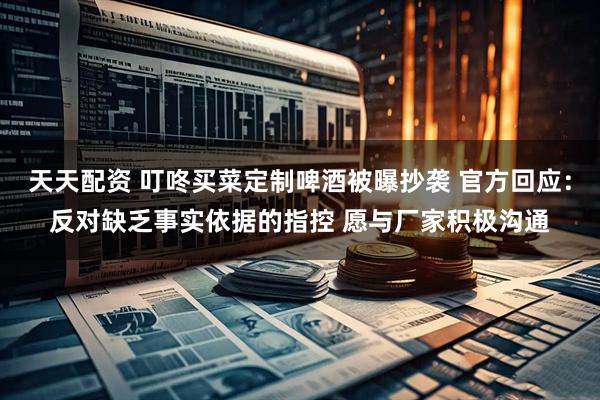 天天配资 叮咚买菜定制啤酒被曝抄袭 官方回应：反对缺乏事实依据的指控 愿与厂家积极沟通