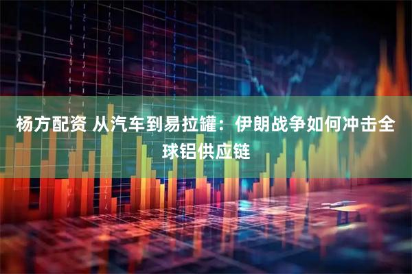 杨方配资 从汽车到易拉罐：伊朗战争如何冲击全球铝供应链