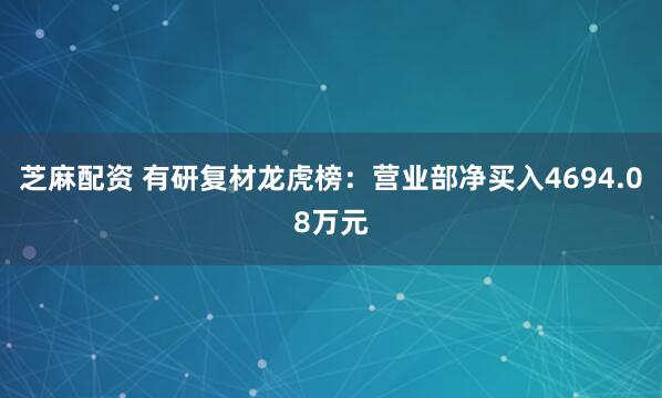 芝麻配资 有研复材龙虎榜：营业部净买入4694.08万元