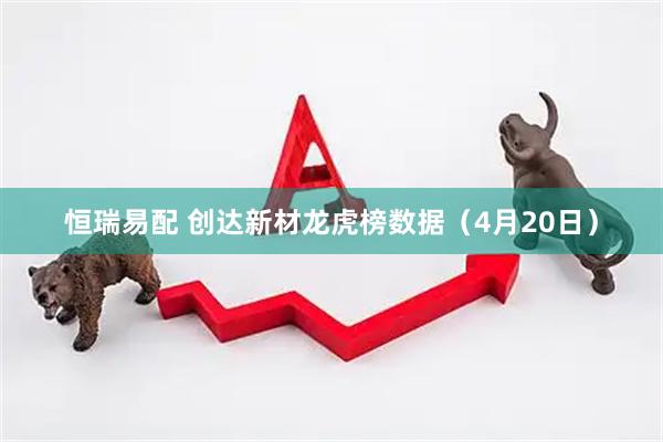 恒瑞易配 创达新材龙虎榜数据（4月20日）
