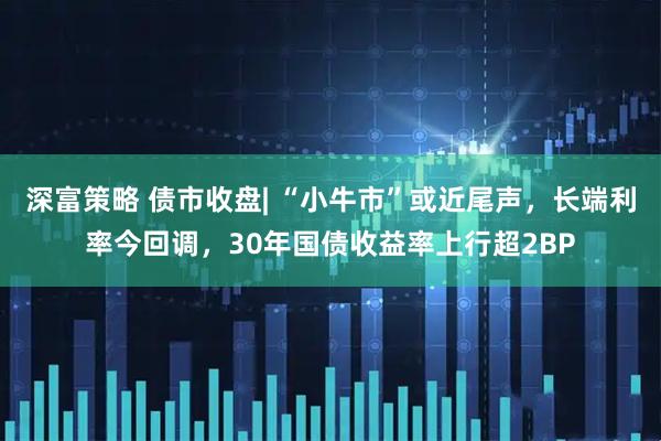 深富策略 债市收盘| “小牛市”或近尾声，长端利率今回调，30年国债收益率上行超2BP