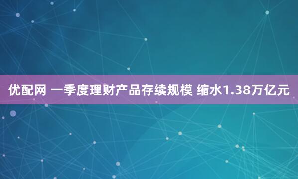 优配网 一季度理财产品存续规模 缩水1.38万亿元