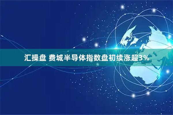 汇操盘 费城半导体指数盘初续涨超3%