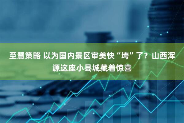 至慧策略 以为国内景区审美快“垮”了？山西浑源这座小县城藏着惊喜