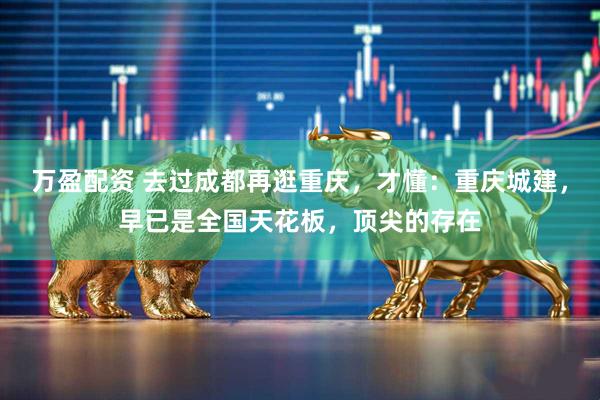 万盈配资 去过成都再逛重庆，才懂：重庆城建，早已是全国天花板，顶尖的存在