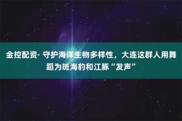 金控配资· 守护海洋生物多样性，大连这群人用舞蹈为斑海豹和江豚“发声”