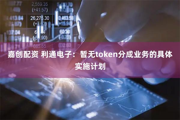 嘉创配资 利通电子：暂无token分成业务的具体实施计划