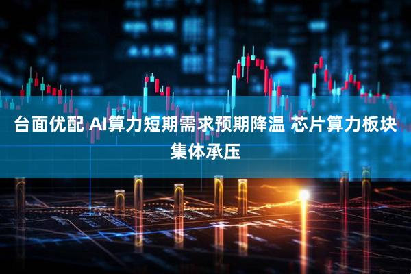 台面优配 AI算力短期需求预期降温 芯片算力板块集体承压
