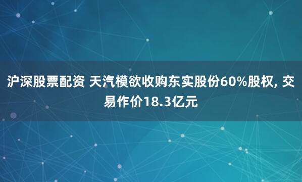 沪深股票配资 天汽模欲收购东实股份60%股权, 交易作价18.3亿元
