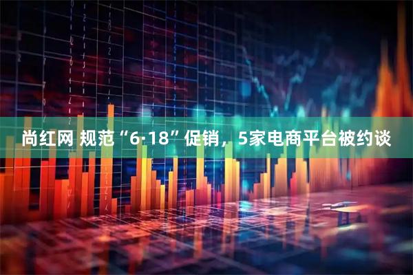 尚红网 规范“6·18”促销，5家电商平台被约谈