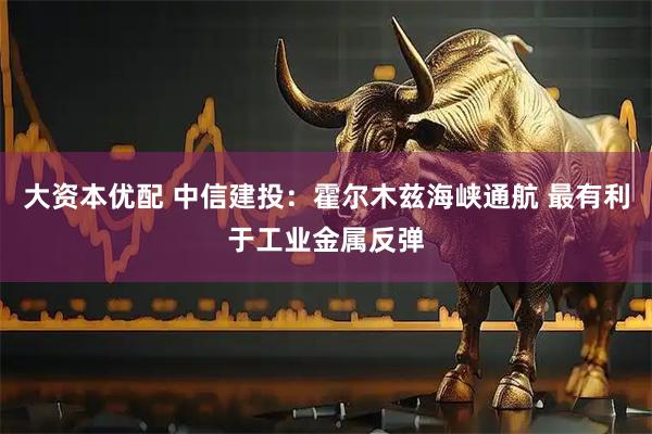 大资本优配 中信建投：霍尔木兹海峡通航 最有利于工业金属反弹