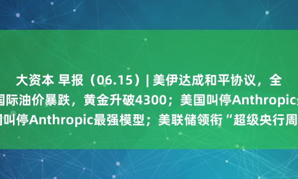 大资本 早报（06.15）| 美伊达成和平协议，全面开放霍尔木兹海峡！国际油价暴跌，黄金升破4300；美国叫停Anthropic最强模型；美联储领衔“超级央行周”来袭
