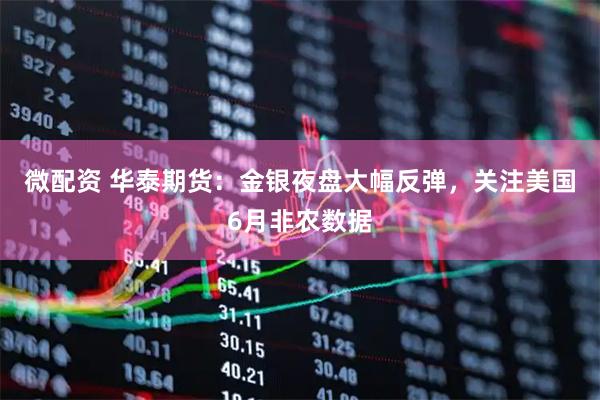 微配资 华泰期货:金银夜盘大幅反弹,关注美国6月非农数据