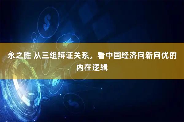 永之胜 从三组辩证关系，看中国经济向新向优的内在逻辑